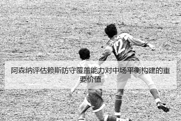 阿森纳评估赖斯防守覆盖能力对中场平衡构建的重要价值