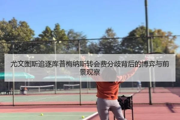 尤文图斯追逐库普梅纳斯转会费分歧背后的博弈与前景观察
